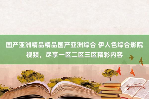 国产亚洲精品精品国产亚洲综合 伊人色综合影院视频，尽享一区二区三区精彩内容