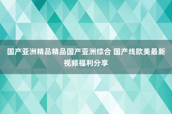 国产亚洲精品精品国产亚洲综合 国产线欧美最新视频福利分享
