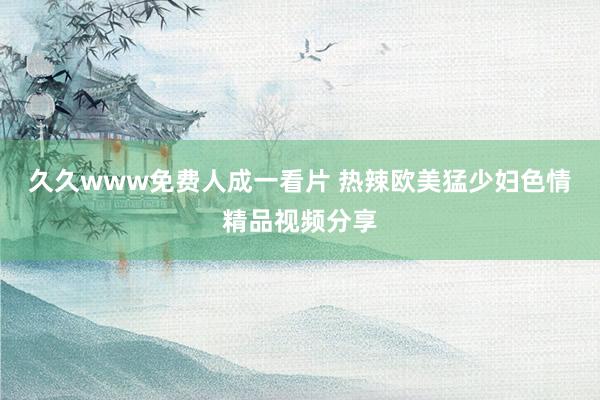 久久www免费人成一看片 热辣欧美猛少妇色情精品视频分享