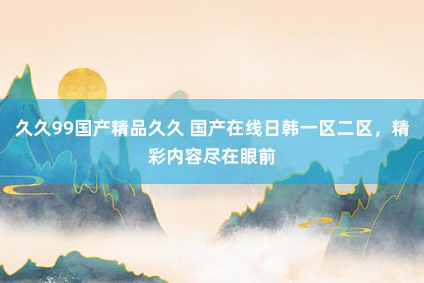 久久99国产精品久久 国产在线日韩一区二区，精彩内容尽在眼前