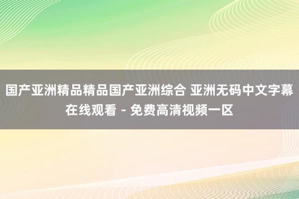 国产亚洲精品精品国产亚洲综合 亚洲无码中文字幕在线观看 - 免费高清视频一区