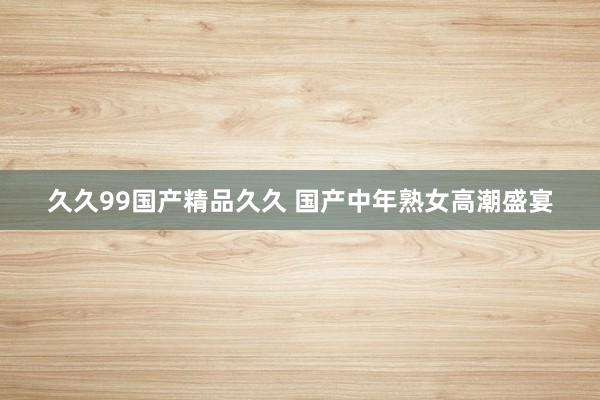 久久99国产精品久久 国产中年熟女高潮盛宴