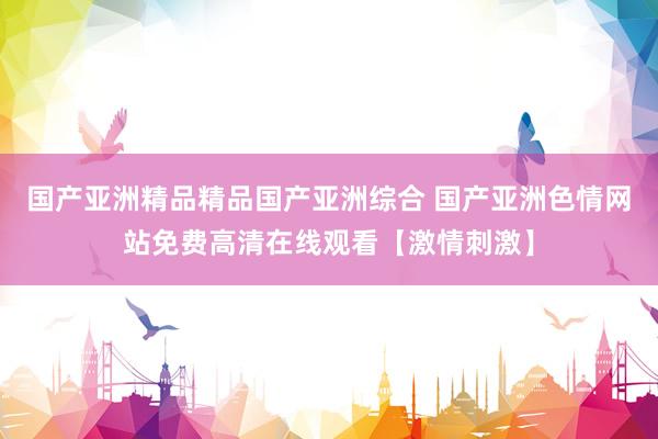 国产亚洲精品精品国产亚洲综合 国产亚洲色情网站免费高清在线观看【激情刺激】