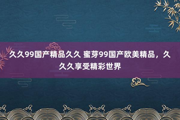 久久99国产精品久久 蜜芽99国产欧美精品，久久久享受精彩世界