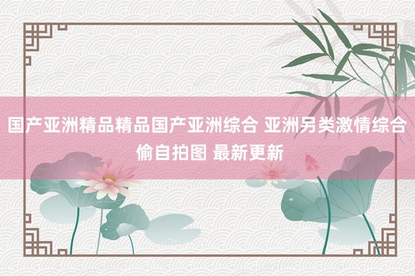 国产亚洲精品精品国产亚洲综合 亚洲另类激情综合 偷自拍图 最新更新