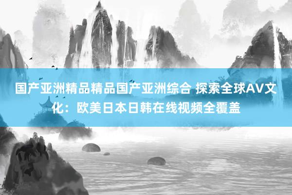 国产亚洲精品精品国产亚洲综合 探索全球AV文化：欧美日本日韩在线视频全覆盖