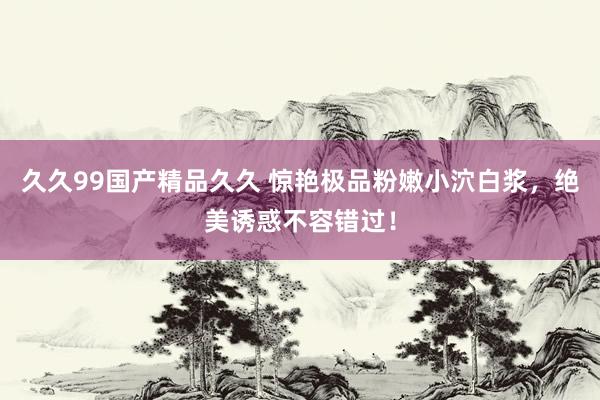 久久99国产精品久久 惊艳极品粉嫩小泬白浆，绝美诱惑不容错过！