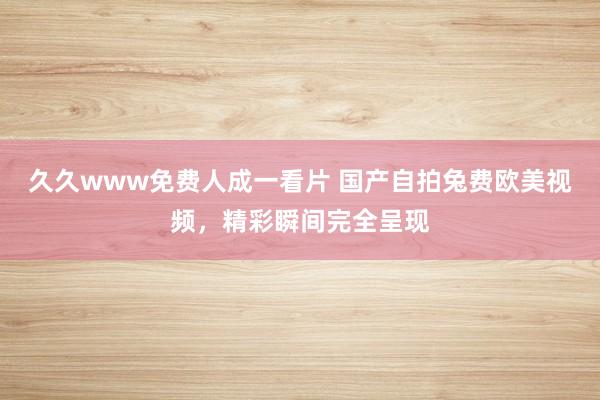 久久www免费人成一看片 国产自拍兔费欧美视频，精彩瞬间完全呈现