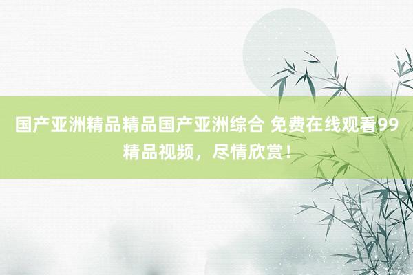国产亚洲精品精品国产亚洲综合 免费在线观看99精品视频，尽情欣赏！