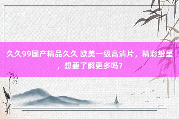 久久99国产精品久久 欧美一级高清片，精彩纷呈，想要了解更多吗？