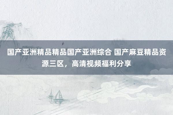 国产亚洲精品精品国产亚洲综合 国产麻豆精品资源三区，高清视频福利分享