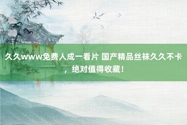 久久www免费人成一看片 国产精品丝袜久久不卡，绝对值得收藏！