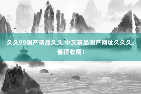 久久99国产精品久久 中文精品国产网址久久久，值得收藏！