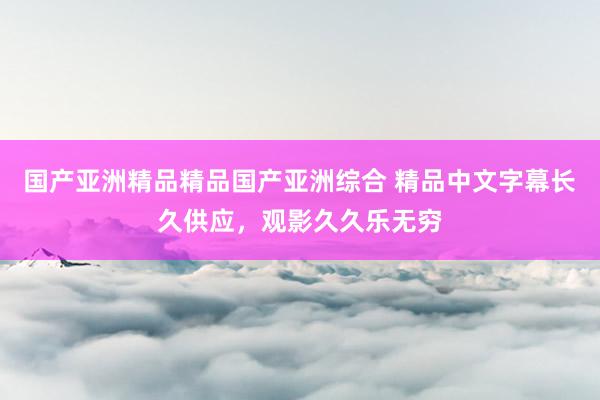 国产亚洲精品精品国产亚洲综合 精品中文字幕长久供应，观影久久乐无穷