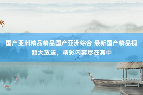 国产亚洲精品精品国产亚洲综合 最新国产精品视频大放送，精彩内容尽在其中