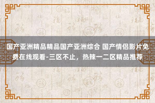 国产亚洲精品精品国产亚洲综合 国产情侣影片免费在线观看-三区不止，热辣一二区精品推荐
