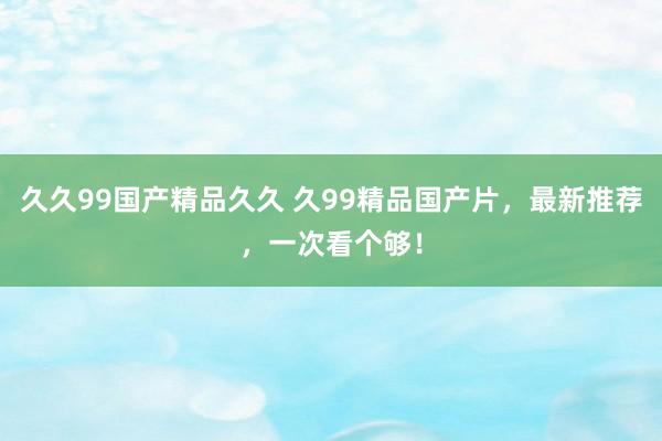 久久99国产精品久久 久99精品国产片，最新推荐，一次看个够！