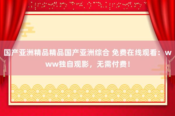 国产亚洲精品精品国产亚洲综合 免费在线观看：www独自观影，无需付费！