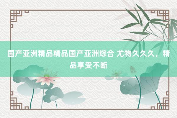 国产亚洲精品精品国产亚洲综合 尤物久久久，精品享受不断