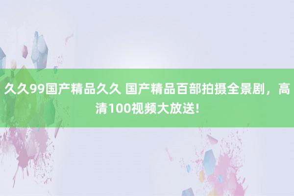 久久99国产精品久久 国产精品百部拍摄全景剧，高清100视频大放送!