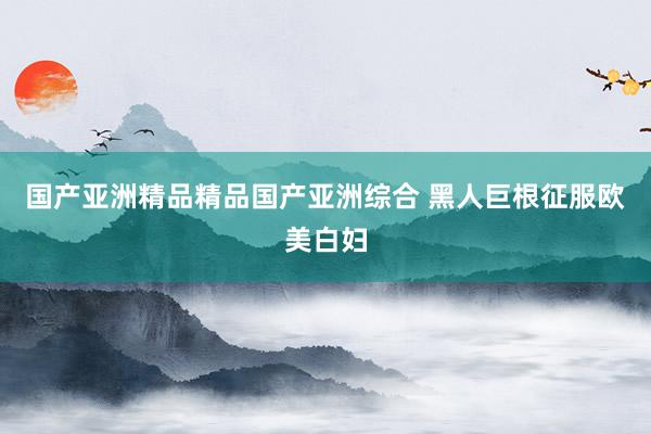 国产亚洲精品精品国产亚洲综合 黑人巨根征服欧美白妇