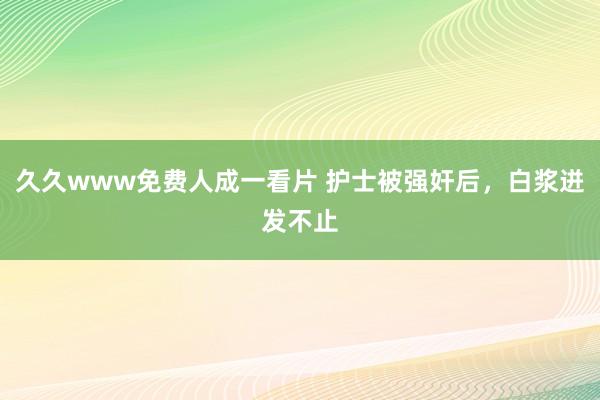 久久www免费人成一看片 护士被强奸后，白浆迸发不止