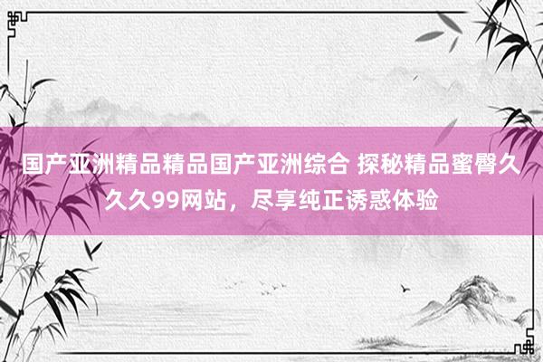 国产亚洲精品精品国产亚洲综合 探秘精品蜜臀久久久99网站，尽享纯正诱惑体验