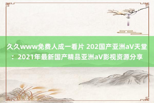 久久www免费人成一看片 202国产亚洲а∨天堂：2021年最新国产精品亚洲а∨影视资源分享
