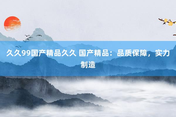 久久99国产精品久久 国产精品：品质保障，实力制造