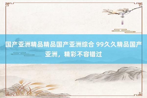 国产亚洲精品精品国产亚洲综合 99久久精品国产亚洲，精彩不容错过