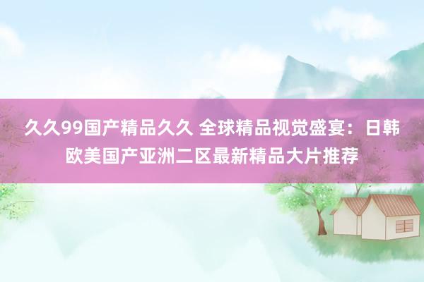 久久99国产精品久久 全球精品视觉盛宴：日韩欧美国产亚洲二区最新精品大片推荐