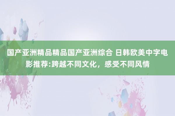 国产亚洲精品精品国产亚洲综合 日韩欧美中字电影推荐:跨越不同文化，感受不同风情