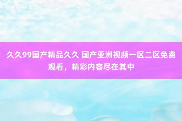 久久99国产精品久久 国产亚洲视频一区二区免费观看，精彩内容尽在其中