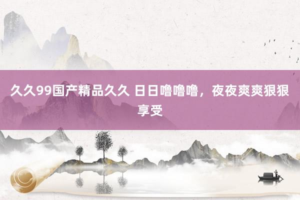 久久99国产精品久久 日日噜噜噜，夜夜爽爽狠狠享受