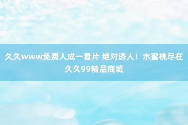 久久www免费人成一看片 绝对诱人！水蜜桃尽在久久99精品商城