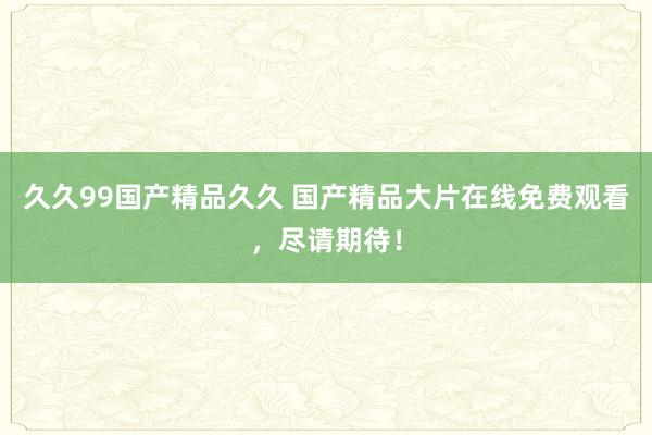 久久99国产精品久久 国产精品大片在线免费观看，尽请期待！