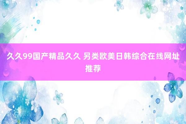 久久99国产精品久久 另类欧美日韩综合在线网址推荐