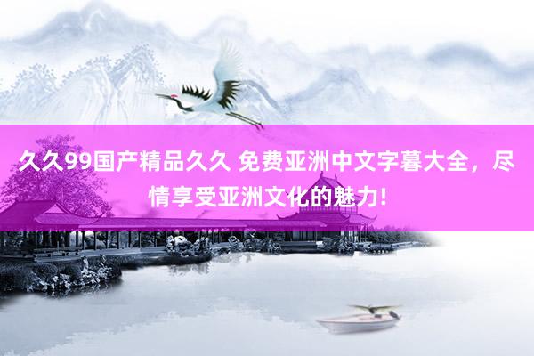 久久99国产精品久久 免费亚洲中文字暮大全，尽情享受亚洲文化的魅力!