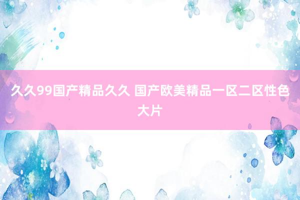 久久99国产精品久久 国产欧美精品一区二区性色大片