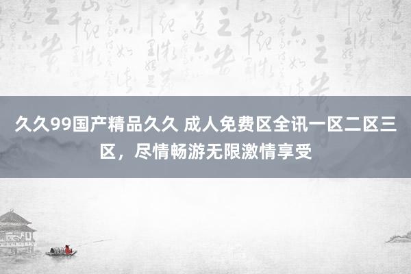 久久99国产精品久久 成人免费区全讯一区二区三区，尽情畅游无限激情享受