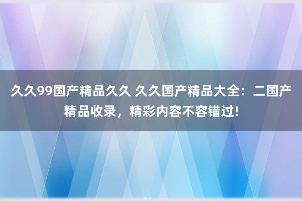 久久99国产精品久久 久久国产精品大全：二国产精品收录，精彩内容不容错过!