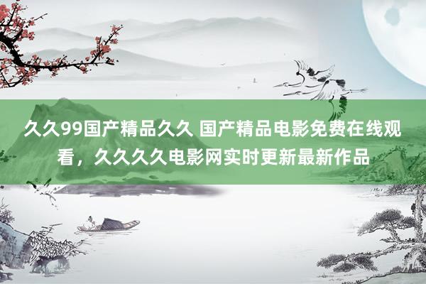 久久99国产精品久久 国产精品电影免费在线观看，久久久久电影网实时更新最新作品