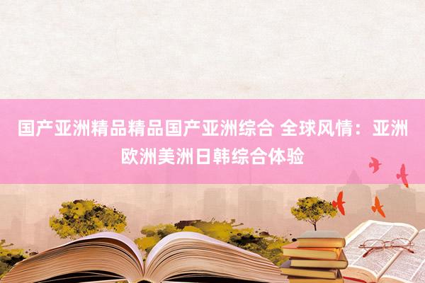 国产亚洲精品精品国产亚洲综合 全球风情：亚洲欧洲美洲日韩综合体验