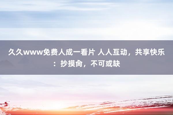 久久www免费人成一看片 人人互动，共享快乐：抄摸肏，不可或缺