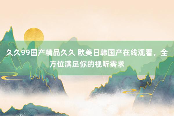 久久99国产精品久久 欧美日韩国产在线观看，全方位满足你的视听需求