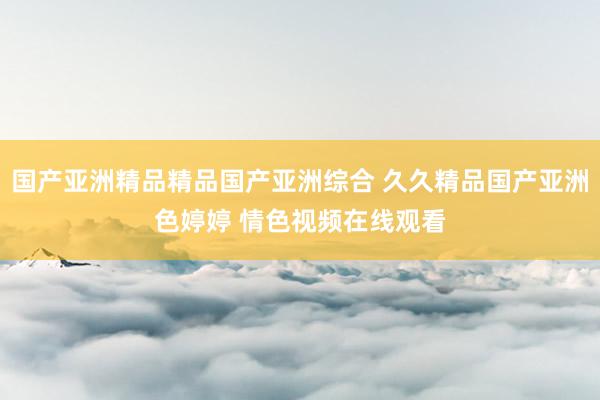 国产亚洲精品精品国产亚洲综合 久久精品国产亚洲色婷婷 情色视频在线观看