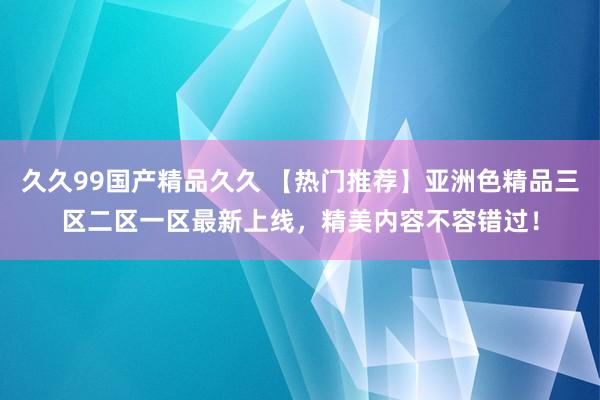 久久99国产精品久久 【热门推荐】亚洲色精品三区二区一区最新上线，精美内容不容错过！