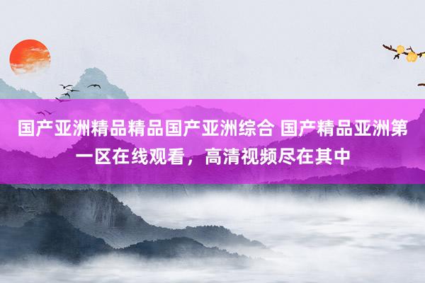 国产亚洲精品精品国产亚洲综合 国产精品亚洲第一区在线观看，高清视频尽在其中