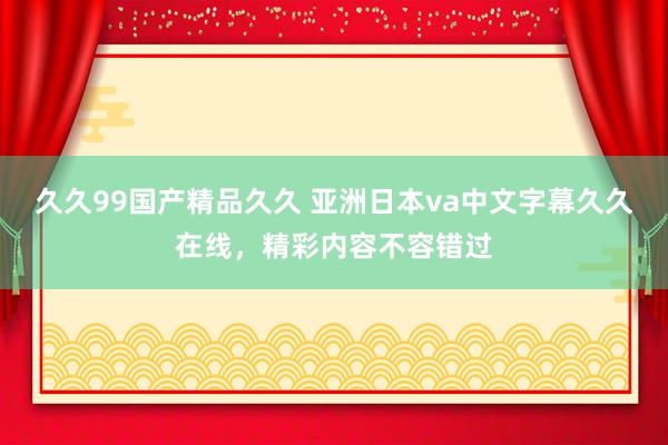 久久99国产精品久久 亚洲日本va中文字幕久久在线，精彩内容不容错过