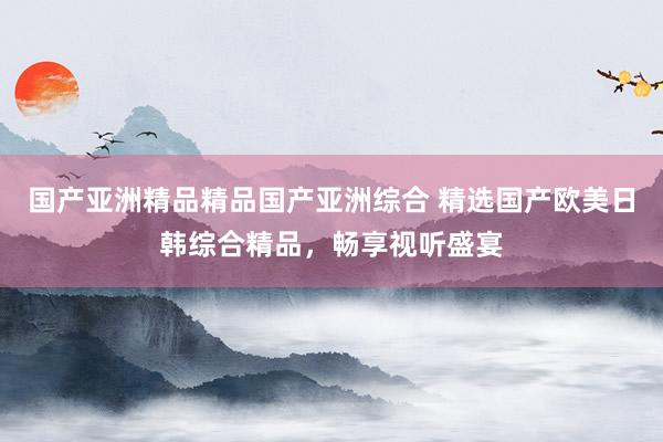 国产亚洲精品精品国产亚洲综合 精选国产欧美日韩综合精品，畅享视听盛宴